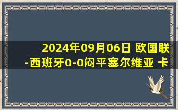 2024年09月06日 欧国联-西班牙0-0闷平塞尔维亚 卡瓦哈尔错失良机亚马尔屡造险